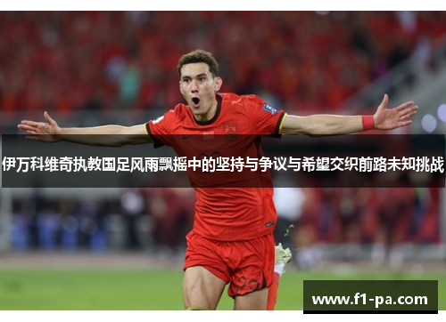 伊万科维奇执教国足风雨飘摇中的坚持与争议与希望交织前路未知挑战 伊万科维奇执教国足风雨飘摇中的坚持与争议与希望交织前路未知挑战