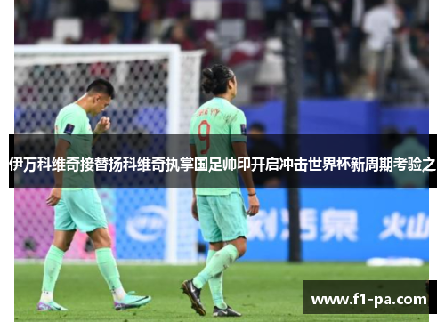 伊万科维奇接替扬科维奇执掌国足帅印开启冲击世界杯新周期考验之