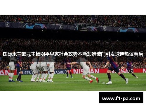 国际米兰欧冠主场闷平皇家社会攻势不断却难破门引发球迷热议赛后