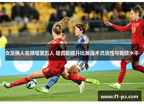 女足换人名额增至五人 是否能提升比赛战术灵活性与竞技水平 女足换人名额增至五人 是否能提升比赛战术灵活性与竞技水平
