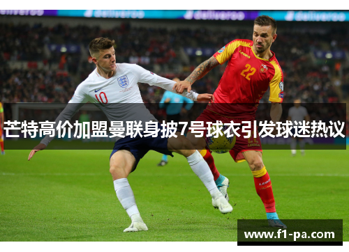 芒特高价加盟曼联身披7号球衣引发球迷热议 芒特高价加盟曼联身披7号球衣引发球迷热议